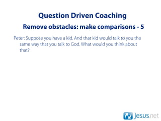 Question Driven Coaching
    Remove obstacles: make comparisons - 5
Peter: Suppose you have a kid. And that kid would talk to you the
   same way that you talk to God. What would you think about
   that?
 
