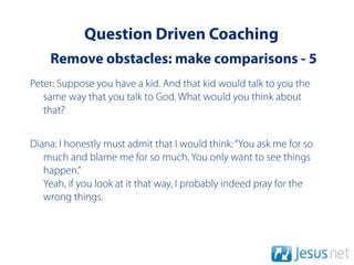Question Driven Coaching
    Remove obstacles: make comparisons - 5
Peter: Suppose you have a kid. And that kid would talk to you the
   same way that you talk to God. What would you think about
   that?


Diana: I honestly must admit that I would think: “You ask me for so
   much and blame me for so much. You only want to see things
   happen.”
   Yeah, if you look at it that way, I probably indeed pray for the
   wrong things.
 