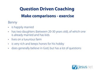 Question Driven Coaching
          Make comparisons - exercise
Benny
• is happily married
• has two daughters (between 20-30 years old), of which one
  is already married and has kids
• lives on a luxurious farm
• is very rich and keeps horses for his hobby
• does generally believe in God, but has a lot of questions
 