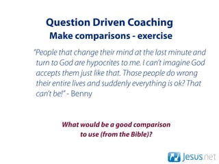 Question Driven Coaching
     Make comparisons - exercise
“People that change their mind at the last minute and
 turn to God are hypocrites to me. I can’t imagine God
 accepts them just like that. Those people do wrong
 their entire lives and suddenly everything is ok? That
 can’t be!” - Benny


         What would be a good comparison
              to use (from the Bible)?
 