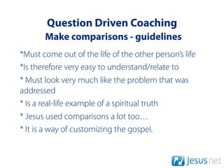 Question Driven Coaching
       Make comparisons - guidelines
*Must come out of the life of the other person’s life
*Is therefore very easy to understand/relate to
* Must look very much like the problem that was
addressed
* Is a real-life example of a spiritual truth
* Jesus used comparisons a lot too…
* It is a way of customizing the gospel.
 