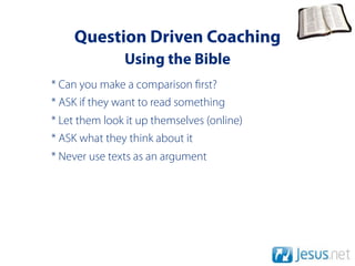 Question Driven Coaching
               Using the Bible
* Can you make a comparison rst?
* ASK if they want to read something
* Let them look it up themselves (online)
* ASK what they think about it
* Never use texts as an argument
 