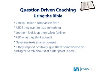 Question Driven Coaching
               Using the Bible
* Can you make a comparison rst?
* ASK if they want to read something
* Let them look it up themselves (online)
* ASK what they think about it
* Never use texts as an argument
* If they respond positively: give them homework to do
and agree to talk about it at a later point in time
 