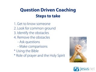 Question Driven Coaching
               Steps to take
1. Get to know someone
2. Look for common ground
3. Identify the obstacles
4. Remove the obstacles
   - Ask questions
   - Make comparisons
* Using the Bible
* Role of prayer and the Holy Spirit
 