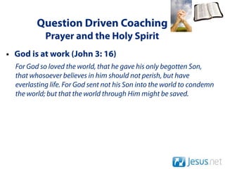 Question Driven Coaching
            Prayer and the Holy Spirit
• God is at work (John 3: 16)
  For God so loved the world, that he gave his only begotten Son,
  that whosoever believes in him should not perish, but have
  everlasting life. For God sent not his Son into the world to condemn
  the world; but that the world through Him might be saved.
 