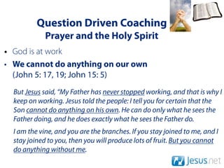 Question Driven Coaching
             Prayer and the Holy Spirit
• God is at work
• We cannot do anything on our own
  (John 5: 17, 19; John 15: 5)
  But Jesus said, “My Father has never stopped working, and that is why I
  keep on working. Jesus told the people: I tell you for certain that the
  Son cannot do anything on his own. He can do only what he sees the
  Father doing, and he does exactly what he sees the Father do.
  I am the vine, and you are the branches. If you stay joined to me, and I
  stay joined to you, then you will produce lots of fruit. But you cannot
  do anything without me.
 