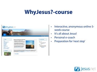 WhyJesus?-course

        • Interactive, anonymous online 5-
          week course
        • It’s all about Jesus!
        • Personal e-coach
        • Preparation for ‘next step’
 