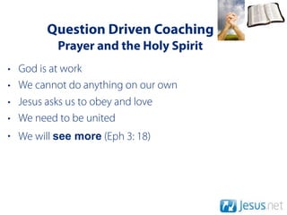 Question Driven Coaching
           Prayer and the Holy Spirit
•   God is at work
•   We cannot do anything on our own
•   Jesus asks us to obey and love
•   We need to be united
• We will see more (Eph 3: 18)
 