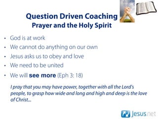Question Driven Coaching
             Prayer and the Holy Spirit
•   God is at work
•   We cannot do anything on our own
•   Jesus asks us to obey and love
•   We need to be united
• We will see more (Eph 3: 18)
    I pray that you may have power, together with all the Lord's
    people, to grasp how wide and long and high and deep is the love
    of Christ...
 