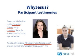 WhyJesus?
              Participant testimonies

“My e-coach helped me
out in discovering
answers to my
questions. She really
listened to what I had to
say” - Roxanne


“Shortly after nishing WhyJesus?, I joined a local church
and am currently attending the Alpha-course.” - Tim
 