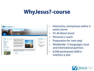 WhyJesus?-course

        • Interactive, anonymous online 5-
          week course
        • It’s all about Jesus!
        • Personal e-coach
        • Preparation for ‘next step’
        • Worldwide: 12 languages, local
          and international partners
        • 6,500 participants (650 e-
          coaches) a year
 