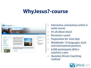 WhyJesus?-course

        • Interactive, anonymous online 5-
          week course
        • It’s all about Jesus!
        • Personal e-coach
        • Preparation for ‘next step’
        • Worldwide: 12 languages, local
          and international partners
        • 6,500 participants (650 e-
          coaches) a year
        • Question Driven Coaching-
          method
 