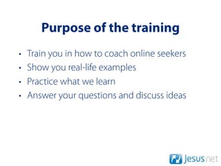 Purpose of the training
•   Train you in how to coach online seekers
•   Show you real-life examples
•   Practice what we learn
•   Answer your questions and discuss ideas
 