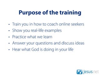 Purpose of the training
•   Train you in how to coach online seekers
•   Show you real-life examples
•   Practice what we learn
•   Answer your questions and discuss ideas
•   Hear what God is doing in your life
 