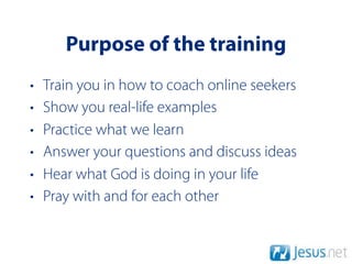 Purpose of the training
•   Train you in how to coach online seekers
•   Show you real-life examples
•   Practice what we learn
•   Answer your questions and discuss ideas
•   Hear what God is doing in your life
•   Pray with and for each other
 