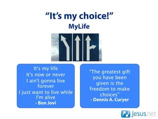 “It’s my choice!”
                      MyLife




        It's my life
                            “The greatest gift
    It's now or never
                               you have been
    I ain't gonna live          given is the
           forever
                            freedom to make
I just want to live while         choices”
          I'm alive          - Dennis A. Curyer
         - Bon Jovi
 