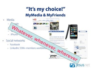 “It’s my choice!”
                     MyMedia & MyFriends
• Media
   –   iGoogle
   –   Wh
       Ipod(video)
   –   YouTubeate
                     ve
                       r, w
   –   iPhone

• Social networks             he
   – Facebook                    n ev
                                        er,
                                              wh
   – LinkedIn: 55M+ members worldwide

                                                ere
                                                      ve
                                                           r
 