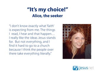 “It’s my choice!”
                 Alice, the seeker

“I don’t know exactly what ‘faith’
is expecting from me. The things
I read, I hear and that happen…
I really like the ideas Jesus stands
for. But not everything, and I
find it hard to go to a church
because I think the people over
there take everything literally.”
 