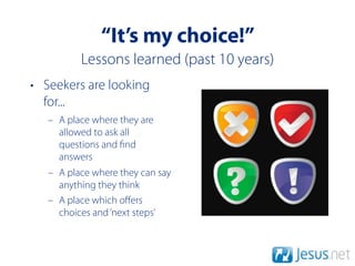 “It’s my choice!”
          Lessons learned (past 10 years)
• Seekers are looking
  for...
   – A place where they are
     allowed to ask all
     questions and nd
     answers
   – A place where they can say
     anything they think
   – A place which oﬀers
     choices and ‘next steps’
 
