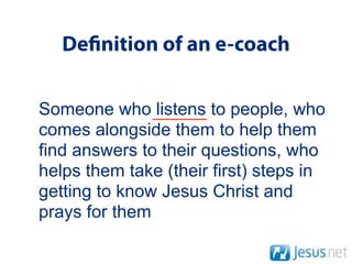 De nition of an e-coach

Someone who listens to people, who
comes alongside them to help them
find answers to their questions, who
helps them take (their first) steps in
getting to know Jesus Christ and
prays for them
 