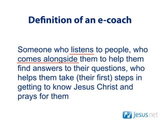 De nition of an e-coach

Someone who listens to people, who
comes alongside them to help them
find answers to their questions, who
helps them take (their first) steps in
getting to know Jesus Christ and
prays for them
 