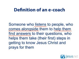 De nition of an e-coach

Someone who listens to people, who
comes alongside them to help them
find answers to their questions, who
helps them take (their first) steps in
getting to know Jesus Christ and
prays for them
 