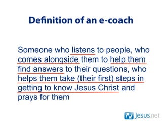 De nition of an e-coach

Someone who listens to people, who
comes alongside them to help them
find answers to their questions, who
helps them take (their first) steps in
getting to know Jesus Christ and
prays for them
 
