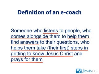 De nition of an e-coach

Someone who listens to people, who
comes alongside them to help them
find answers to their questions, who
helps them take (their first) steps in
getting to know Jesus Christ and
prays for them
 