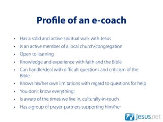 Pro le of an e-coach
• Has a solid and active spiritual walk with Jesus
• Is an active member of a local church/congregation
• Open to learning
• Knowledge and experience with faith and the Bible
• Can handle/deal with diﬃcult questions and criticism of the
  Bible
• Knows his/her own limitations with regard to questions for help
• You don’t know everything!
• Is aware of the times we live in, culturally-in-touch
• Has a group of prayer-partners supporting him/her
 