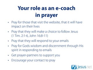 Your role as an e-coach
              in prayer
• Pray for those that visit the website, that it will have
  impact on their lives
• Pray that they will make a choice to follow Jesus
  (1 Tim. 2:1-6, John 16:8-11)
• Pray that they will respond to your emails
• Pray for Gods wisdom and discernment through His
  spirit in responding to emails
• Get prayer-partners to support you
• Encourage your contact to pray
 