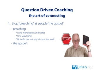 Question Driven Coaching
                    the art of connecting
1. Stop “preaching” at people ‘the gospel’
  - ‘preaching’
      * Long monologues and words
      * One-way traﬃc
      * Not eﬀective in today’s interactive world
  - ‘the gospel’:
 