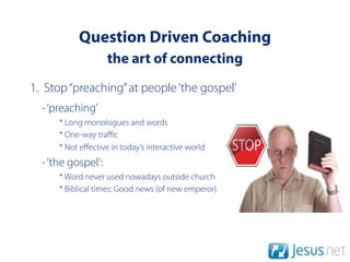 Question Driven Coaching
                    the art of connecting
1. Stop “preaching” at people ‘the gospel’
  - ‘preaching’
      * Long monologues and words
      * One-way traﬃc
      * Not eﬀective in today’s interactive world
  - ‘the gospel’:
      * Word never used nowadays outside church
      * Biblical times: Good news (of new emperor)
 
