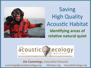 Saving		
High	Quality	
Acous3c	Habitat	
Iden%fying	areas	of	
rela%ve	natural	quiet	
	
Jim	Cummings,	Execu3ve	Director				
	cummings@acous3cecology.org								AEInews.org						Acous3cEcology.org	
 