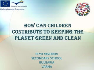 HOW CAN CHILDREN CONTRIBUTE TO KEEPING THE PLANET GREEN AND CLEAN PEYO YAVOROV SECONDARY SCHOOL BULGARIA VARNA 