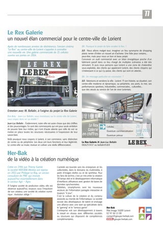 11
Le Rex Galerie
un nouvel élan commercial pour le centre-ville de Lorient
Après de nombreuses années de déshérence, l’ancien cinéma
“Le Rex” au centre-ville de Lorient s’apprête à connaître
une nouvelle vie. Une galerie commerciale de 21 cellules
ouvrira ses portes en 2014.

EA : Pourquoi le projet de faire renaître le Rex ?
JLB : Nous allons malgré tout, imaginer un lieu synonyme de shopping
plaisir, tenter d’initier un nouvel art d’acheter. Une folie pour certains...
peut-être, mais pour nous un bon et beau projet.
Concevoir un outil commercial avec un bilan énergétique proche d’un
bâtiment passif dans ce lieu chargé de multiples scénarios a été très
stimulant. Et puis nous pensons que Lorient a une zone de chalandise
sous-exploitée, des clients qui apprécient Lorient, des clients citoyens qui
s’intéressent à ce qui s’y passe, des clients qui sont en attente...
EA : Un message particulier en conclusion ?
JLB : Valorisons et vendons la ville : Lorient !!! son histoire, sa situation, son
centre-ville moderne et dynamique, sa périphérie, ses ports, la mer, ses
performances sportives, industrielles, commerciales... culturelles...
que des atouts au service de l’art de vivre Lorientais.

Entretien avec M. Bellalin, à l’origine du projet Le Rex Galerie
Eco Actu : Jean-Luc Bellalin, vous investissez sur le centre ville de Lorient,
vous croyez donc en sa vitalité ?
Jean-Luc Bellalin : Évidemment, notre ville est autre chose que des chiffres
et des pourcentages. Ce sont des commerçants qui ont pour seule ambition
de pouvoir faire leur métier, qui n’ont d’autre attente que celle de voir se
mettre en place toutes les structures nécessaires à l’expression de leur
savoir-faire.

Le Rex
Galerie
en chiffres

Voilà pourquoi nous croyons à Lorient, à son commerce, sans distinction
de centre ou de périphérie. Les deux ont leurs fonctions et leur légitimité.
Le centre-ville va muter, évoluer et cultiver une réelle différenciation.

Le Rex Galerie M. Jean-Luc Bellalin
0616253437 ou bellalin@sfr.fr

Cellules
Ouverture commercialisation
Ouverture prévue

Her-Bak
de la vidéo à la création numérique
Créée en 1986 par Thierry Gainié,
la société HER-BAK Médias est reprise
en 2011 par Philippe Le Ray, un ancien
consultant de PWC qui investit
aujourd’hui essentiellement dans
le secteur Agri – Agro.
À l’origine société de production vidéo, elle est
devenue aujourd’hui, toujours sous l’impulsion
de son créateur, une société de création numérique : évolution oblige !

L’activité est tournée vers les entreprises et les
collectivités, dans le domaine du multimédia, à
partir d’images réelles ou et de synthèse. Pour
les fans de techno, c’est un mix entre la création
3D temps réel et le développement informatique
d’interfaces utilisateurs avec gestion de bases de
données synchronisées.
Tablettes, smartphones sont les nouveaux
vecteurs de l’information partagée interactive et
toujours “à jour”.
C’est la culture de la création et du contenu
associée au monde de l’informatique. La société
recrute des développeurs de talent et envisage
une alliance avec une start up spécialisée dans
le “gaming” et le “serious game”.
L’entreprise voit son développement à travers
le travail en réseau avec différentes sociétés
ou structures qui disposent de compétences
complémentaires.

Her-Bak
Pôle Image 56100 Lorient
02 97 84 13 00
contact@groupe-herbak.com
groupe-herbak.com

21
juin 2013
2014

 