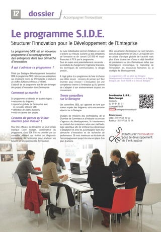 12

dossier

Accompagner l’innovation

Le programme S.I.D.E.
Structurer l’Innovation pour le Développement de l’Entreprise
Le programme SIDE est un nouveau
programme d’accompagnement
des entreprises dans leur démarche
d’innovation.
À qui s’adresse ce programme ?
Piloté par Bretagne Développement Innovation
(BDI), le programme SIDE s’adresse aux entreprises
qui emploient moins de 250 salariés et réalisent
un chiffre d’affaires inférieur à 50 M€.
L’objectif de ce programme est de faire émerger
des projets d’innovation dans l’entreprise.

Ce suivi individualisé permet d’élaborer un plan
d’actions sur mesure, ouvrant sur des prestations
de formation et de conseil (20 000 € maxi)
financées à 70 % par le programme.
Tous les sujets sont potentiellement concernés :
la conduite du changement, l’ingénierie financière,
les techniques de communication, le design
produit...

Une soixantaine d’entreprises se sont lancées
dans le dispositif initié en 2012. La majorité sont
en phase d’analyse globale de l’activité mais
plus d’une dizaine ont d’ores et déjà bénéficié
de prestations sur des thématiques telles que
l’intelligence économique, le marketing de
l’innovation, les ressources humaines ou la
stratégie de développement.

Il s’agit grâce à ce programme de faire la chasse
aux idées reçues : cessons de penser qu’il faut
inventer pour innover ! L’innovation est une
compétence interne à l’entreprise qui lui permet
de s’adapter à son environnement toujours en
mouvement.

Le programme S.I.D.E est piloté par Bretagne
Développement Innovation et co-financé par la Région
Bretagne, des fonds FEDER et la Direccte Bretagne

Trente conseillers
sur la Bretagne

Coordinatrice S.I.D.E. :
Claire Sourget
Contacts
02 99 84 85 33
c.sourget@bdi.fr
bretagne-innovation.fr

Comment ça marche ?
Ce programme se déroule en quatre étapes :
A rencontre du dirigeant,
A approche globale de l’entreprise avec
le conseiller référent SIDE,
A définition de pistes d’actions,
A mise en œuvre des projets.

Cessons de penser qu’il faut
inventer pour innover !
Pour être efficace, la démarche se veut simple
explique Claire Sourget, coordinatrice du
programme, chez BDI. Elle est animée par un
conseiller référent qui réalise un diagnostic
exploratoire de l’entreprise pour analyser ses
besoins et ses opportunités d’innovation.

Les conseillers SIDE, qui agissent en tant que
tuteurs auprès des dirigeants, sont une trentaine
répartis sur la Bretagne.
Chargés de missions des technopoles, de la
Chambre de Commerce et d’Industrie ou encore
d’agences de développement, ils interviennent
au contact des entreprises selon une méthodologie spécifique afin de renforcer leur dynamique
d’adaptation et ainsi les accompagner dans leur
démarche d’innovation et de recherche de
performance. 18 mois maximum est la durée de
l’accompagnement jusqu’à la mise en place d’un
plan d’actions.

Relais locaux
CCIM : 02 97 02 40 00
AudéLor : 02 97 88 22 44

 