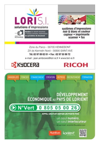 Vous avez un projet de création,
de développement, de reprise d’entreprise ?
Vous recherchez une information ?
systèmes d’impressions
noir & blanc et couleur
copieur • imprimante
scanner • fax
Zone du Parco - 56700 HENNEBONT
ZA de Kermelin Nord - 56890 SAINT-AVE
Tél. 02 97 89 02 01 • Fax : 02 97 55 99 72
e-mail : jean.ambrosio@lori-si.fr • www.lori-si.fr

IMMOBILIER FONCIER FINANCEMENT CRÉATION

REPRISE RECRUTEMENT FORMATION

DÉVELOPPEMENT
ÉCONOMIQUE AU PAYS DE LORIENT

un seul numéro,
un seul interlocuteur
design : Alyzés Lorient (mai 13)

et par mail : ecoinfo@audelor.com

 