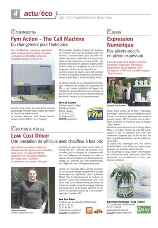 4 actu/éco

agir dans l’agglomération lorientaise

TELEMARKETING

DESIGN

Fym Action - The Call Machine
Du changement pour l’entreprise
The Call Machine, entreprise spécialisée
dans le télémarketing située à Caudan
a inauguré en décembre 2012 ses
nouveaux locaux (voir EA N°15).

140 nouvelles positions d’appels, des bureaux
de managers ainsi que de nouvelles salles de
réunions, indispensables pour accueillir les
clients nationaux ont été créés. Les espaces de
travail se décomposent en 2 sous-parties : les
plateaux de production, positions d’appel, partie
administrative et managériale, et, dans le prolongement, la direction de la production.
L’environnement de travail a ainsi été amélioré
en terme d'acoustique (matériaux des plafonds,
sols et cloisonnettes...), d'outils (casques, écran)...

Expression
Numérique
Des talents créatifs
en pleine expression
Cinq ans après avoir fondé l’entreprise
lorientaise “Expression Numérique”,
Erwan Ollive, jeune designer vient
de déposer à l’INPI une nouvelle marque
“Easy Création”.

La période actuelle est une période de transition
pour l’entreprise qui emploie 105 personnes en
CDI, et qui compte bénéficier de l’apport de
clientèle du groupe Pénélope pour renforcer sa
position sur le marché français du télémarketing
et favoriser l'emploi sur le bassin lorientais.

Dans le même temps, elle vient d’être rachetée
par le groupe Pénélope (acteur majeur des métiers
de l’accueil et évènementiel).
Le nouveau bâtiment situé devant l’ancien
occupe environ 600 m² sur 2 niveaux.

The Call Machine
109 rue Joseph Le Bigot
ZI de Lann Sevelin
56850 Caudan
02 97 89 22 22
info@fymaction.fr
fymaction.fr

LOCATION DE VÉHICULE

Low Cost Driver
Une prestation de véhicule avec chauffeur à bas prix
Après Klassic Limousine, location de
véhicule haut de gamme avec chauffeur,
Anne-Laure et Guillaume Michel
proposent une nouvelle prestation
de voiture avec chauffeur :
la prestation sur mesure à bas prix.

L’activité de Low Cost Driver rentre dans le
champ des VTC : véhicule de tourisme avec
chauffeur, qui se distingue de la prestation de
taxi par l’obligation de réserver son trajet à
l’avance et une prestation, sans frais de prise en
charge, au kilomètre. Les tarifs kilométriques
sont dégressifs avec l’allongement du trajet.

L’équipe Easy Creation

Erwan Ollive gérant de la SARL “Expression
Numérique”, spécialisée dans l’impression grand
format et sur-mesure, développe de nouveaux
produits design 100 % français pour la décoration intérieure et extérieure sous la marque
“Easy Creation”.
Passionné par la décoration et le design, Erwan
Ollive a eu l’idée d’utiliser la toile PVC haute
qualité et 100 % recyclable pour créer des
contenants originaux pour la vie de tous les
jours et grands évènements : sac de rangement,
cache-pots...
Le projet s’est développé avec les talents
d’Aurélie Mahé et de Solenn Le Sergent pour
proposer une première gamme de sacs.
Tous les produits d’Easy Création sont imaginés
et confectionnés dans l’atelier de Lorient. Des
démarches sont actuellement en cours pour
déposer un brevet.

Lancée en novembre 2012, l’activité rencontre
un bon succès en période de week-end et “le bilan
économique est satisfaisant” selon Guillaume
Michel. Pour le développement de l’activité en
semaine, auprès des professionnels, Low Cost
Driver mise sur le référencement par Internet et
le bouche à oreille. La société envisage déjà son
développement. La principale difficulté est de
trouver un chauffeur titulaire de la carte professionnelle “chauffeur VTC”.

Guillaume Michel
directeur de Lowcost Driver

Low Cost Driver
8 Cours Louis de Chazelles 56100 Lorient
06 95 42 81 03
02 97 84 06 15
contact@lowcostdriver.fr
lowcostdriver.fr

Expression Numérique / Easy Création
32, rue Monistrol 56100 Lorient
02 97 37 68 91
easycreation@orange.fr
boutique-easy.com

 