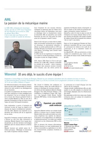 7
AML
La passion de la mécanique marine
La SARL AML, entreprise de mécanique
marine, est née en 1994 sous l’impulsion
de Guy Planchon qui la vend en 2006
au groupe Meca West.
C’est à cette date que Patrice Le Fel
intègre la société en qualité de directeur.

Sous l’impulsion de son nouveau directeur,
l’entreprise se pérennise dans les métiers de la
mécanique marine, de l’hydraulique, mais aussi
se développe dans la chaudronnerie marine
et industrielle. AML est aujourd’hui une société
florissante qui tient son rang parmi les entreprises de la réparation navale à Lorient.

papeteries De Mauduit situées à Quimperlé, ou
dans la navale sur des navires de servitude (passagers, remorqueurs, travaux maritimes...).
Aujourd’hui, suite à la mise en place au sein de
l’entreprise d’un bureau d’étude, Patrice Le Fel a
pour dessein de répondre à des projets complets
de maîtrise d’œuvre afin de proposer des solutions
“clés en main” à ses clients.

Patrice Le Fel n’est pas un novice dans le métier.
Après une formation sanctionnée par un diplôme
en mécanique et automatisme industriels, il
débute sa carrière professionnelle en 1992 aux
Chantiers Bernard à Locmiquélic puis la poursuit
chez Atlantic Technology, autre chantier naval
implanté à Étel.
En 2001, fort de son expérience en chaudronnerie, il rejoint la société Ruault Baron à Lorient où
il occupera le poste de chargés d’affaires.

Patrice Le Fel
directeur d’AML

Patrice Le Fel est également Président de l’Interprofession Lorientaise (IPL) qui a pour vocation
de promouvoir les métiers et les outils de la
construction et de la réparation navale en
Bretagne Sud.
Les objectifs d’IPL : offrir aux armements un choix
multiple de compétences pour mener à bien
leurs projets de travaux neufs, d'arrêts techniques,
de refits.

Enfin, depuis 2006 Patrice Le Fel en tant que
directeur de la SARL AML, s’attache à diversifier
les activités de la société ; celle-ci intervient
dorénavant dans plusieurs secteurs d’activité
dont l’industrie, avec des clients comme les

AML
32, rue Ingénieur Verrière
56100 Lorient
02 97 83 32 65
aml-naval-industrie.comm

Wavetel 10 ans déjà, le succès d’une équipe !
Implantée à Larmor-Plage et à Chartes de Bretagne, Wavetel est une entreprise spécialisée dans les solutions de tests et mesure
en télécommunications et réseaux informatiques. Créée il y a 10 ans, la société est en progression constante et réalise aujourd’hui
30 % de son chiffre d’affaires à l’export.
Les télécommunications et les réseaux informatiques sont des outils indispensables au fonctionnement de notre société et au développement
de son économie.
La qualité et la performance des réseaux constituent donc aujourd’hui un enjeu stratégique pour
les entreprises. C’est sur ce créneau du test et
de la mesure des réseaux qu’Hubert Chartin a
créé la société Wavetel en 2002 au sein de la
pépinière d’entreprises du Pays de Lorient et avec
l’appui de Lorient Technopole Innovations.
Cette implantation a permis à l’entreprise de
minimiser la prise de risque au départ et de
disposer de moyens immédiatement opérationnels. Dès 2005, Wavetel s’est implantée sur un
deuxième site à Rennes afin de se rapprocher
de ses clients.
Aujourd’hui l’entreprise compte 8 salariés dont 5
à Rennes au sein d’un pôle commercial et
marketing. Wavetel dispose d’une équipe pluridisciplinaire au fait des dernières technologies
déployées dans les réseaux télécom et informatiques.
Wavetel structure son activité autour de 3
métiers principaux : Métrologie et instrumentation, Audit et expertise et Bureau d’études.

Elle conçoit et distribue des analyseurs et
testeurs réseaux, réalise des audits télécom et
réseaux et développe de nouveaux produits.
Les clients sont des opérateurs télécoms (Orange,
Bouygues, Free, Darty, Deutsche Telekom...), des
installateurs et intégrateurs (Thales, SPIE, Cegelec...), des banques (Crédit Mutuel, Société
Générale, BNP Paribas...) et des entreprises (SNCF,
EDF...).

Expertest, une activité
audit renforcée

Le partenariat et le travail d’équipe sont des
valeurs clés de l’entreprise.
L’équipe actuelle multidisciplinaire offre une adéquation et une offre adaptée à la diversité des
technologies déployées dans les infrastructures
des clients.
Des partenariats ont été mis en place avec d’autres
entreprises dans une optique de compétence
interorganisationnel.

Wavetel en chiffres
Clients

Aujourd’hui Wavetel renforce son activité d’audit
télécom et réseaux sous la marque Expertest.
Wavetel réalise des audits permettant aux entreprises d’optimiser leur système de télécommunications et de diagnostiquer ses faiblesses
et dysfonctionnements. Ces audits sont réalisés
notamment sur des infrastructures RNIS ou Voix
sur IP.
Dans le domaine des réseaux informatiques,
Wavetel intervient sur toute problématique de
lenteurs structurelles ou applicatives et ce dans
des environnements complexes (multisites et
technologie).

CA
Effectif
La société est implantée
à Larmor-Plage et Rennes
Wavetel
Contact Larmor-Plage
13 Boulevard Jean Monnet
56260 Larmor-Plage
info@wavetel.fr
wavetel.fr

+ de 1000
2,68 M€
8

 
