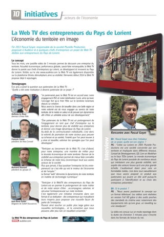 acteurs de l’économie
initiatives10
Anthony Le Roux
directeur d’Inter Pôle
Fin 2013 Pascal Goyet, responsable de la société Plurielle Production,
proposait à AudéLor et à quelques chefs d’entreprises un projet de Web TV
dédiée aux entrepreneurs du Pays de Lorient.
La Web TV des entrepreneurs du Pays de Lorient
audelor.com
La Web TV des entrepreneurs du Pays de Lorient
L’économie du territoire en image
Le concept
Tous les mois, une pastillle vidéo de 3 minutes permet de découvrir une entreprise du
territoire. Actualité économique, performance globale, savoir-faire remarquable, la Web TV
donne la parole aux chefs d’entreprises qui créent, se développent et innovent au Pays
de Lorient. Visible sur le site www.audelor.com la Web TV est également disponible
sur la plateforme Viméo démultipliant ainsi sa visibilité. Démarrée début 2014 la Web TV
propose déjà 6 reportages.
Témoignages
Éco actu a posé la question aux partenaires de La Web TV :
“Quelle a été votre motivation à devenir partenaire de ce projet ?”
“Le partenariat avec la Web TV est en accord avec notre
engagement RSE et notre labélisation Lucie, ainsi qu’avec
l’ancrage fort qu’a Inter Pôle sur le territoire lorientais
depuis sa création.
Nous avons la chance de travailler dans une belle région et
notre volonté est de nous engager au service de notre
territoire, de le mettre en valeur et de prouver son dynamisme
afin d’être un véritable acteur de son développement.”
EA : Pascal Goyet vous êtes l’initiateur
de ce projet, quelle est son origine ?
PG : “Créée sur Lorient en 2005 Plurielle Pro-
ductions est une société concernée par son
territoire et impliquée dans différents réseaux,
Conseil de Développement, CJD, Com en Morbihan
ou le futur TEDx Lorient. Le monde économique
du Pays de Lorient possède de nombreux atouts
qui méritaient une plus grande visibilité, tant
auprès des acteurs locaux qu’à une plus grande
échelle. L’audiovisuel étant pour cela un
formidable média, c’est donc tout naturellement
que nous avons proposé ce produit aux
partenaires qui jouent un rôle actif puisqu’ils
participent à l’identification et au choix des
entreprises présentées”.
EA : Et le produit ?
PG : “Nous avons positionné le concept sur
un format télévisuel. Les vidéos sont réalisées
en version Full HD grâce à des outils proches
des standards du cinéma avec notamment des
équipements tels qu’une grue, un travelling ou
une steadycam”.
La vidéo est conçue sur un mode reportage dont
la durée est d’environ 3 minutes pour s’inscrire
dans les formats de lecture du net.
Interview
François Cazée
président de Vista Conseil
Bertrand Hesnard
président du groupe 2C
Jean-René Dufief
dirigeant de Dufief Assurances
“Être partenaire de la Web TV est un prolongement de
l’engagement en tant que chef d’entreprise sur le
territoire, pour donner plus de visibilité aux entreprises
et donner une image dynamique du Pays de Lorient.
Au-delà de la communication individuelle, c’est donc
la volonté de promotion de notre secteur pour prouver
sa richesse et sa variété, l’intérêt que l’on peut trouver à
y vivre et travailler, valoriser les synergies que l’on peut
développer.”
“Participer au lancement de la Web TV, c'est d'abord,
pour notre entreprise, une manière de militer pour
la réussite économique de notre territoire. Donner de la
visibilité aux entreprises permet de mieux faire connaître
la richesse de notre tissu économique local aux autres
acteurs de la société.
Plus que jamais, il faut positiver l'entreprise (et les entre-
preneurs) car c'est elle qui est le moteur de l'économie
et de l'emploi."
Le format "web" démontre le dynamisme de notre territoire
en matière de technologie numérique.”
“Participer à la WebTV des entrepreneurs du Pays de
Lorient est en premier le prolongement de notre métier
et de notre raison d’être : accompagner, valoriser, et
sécuriser l’entrepreneuriat sur notre territoire.
C’est également une initiative innovante dans son
format et sa réalisation : des entrepreneurs qui mutualisent
leurs moyens pour proposer une nouvelle façon de
parler de l’entreprise.
Pouvoir ainsi toucher un public plus large grâce aux
nouvelles technologies,... et la conviction que nous
pouvons aller plus loin en travaillant ensemble.”
Rencontre avec Pascal Goyet
Revue AUDELOR #23:Mise en page 1 23/07/14 15:55 Page 10
 