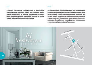 Gonsiori
Poska
Narva maantee
Vilmsi
Vesivärava
Faehlm
anni
Raua
14
EST
Kadrioru südamesse rajatakse uus ja ainulaadne
viieteistkümne korteriga elamu, mis ühendab endas
ajatut arhitektuuri ja ehituse kaasaegseid standar-
deid. Unikaalne kooslus võimaldab muretut ja muga-
vat eluTallinna hinnatuimas piirkonnas.
RUS
В самом сердце Кадриорга будет построен новый
и единственный в своем роде 15-квартирный дом,
сочетающий в себе неподвластные времени ар-
хитектурные решения и современные стандарты
строительства. Уникальное сочетание обеспечит
жильцам беззаботное и комфортное проживание
в престижнейшем районе Таллинна.
16
 