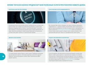 18
ДИЗАИН И ОБСТАНОВКА НАДЗОР СОБСТВЕННИКА И ЭКСПЕРТИЗЫ
Услугой надзора собственника мы проконтролируем соответствие
Вашего нового дома проекту и строительным нормам. Составляем
технические и строительные экспертизы зданий. Услуги по надзору
собственника и составлению экспертиз оказывает входящая в группу
Eco Advice компа-ния Pro Advice (www.proadvice.ee), которую
акцептируют финансовые учреждения Эстонии.
Составим дизайн-проект Вашего нового дома. Подберем материалы
для внутренней отделки и обставим квартиру кухонной и другой
мебелью. Проконтролируем соответствие строительных работ
дизайн-проекту.
КОНТРОЛЬ КАЧЕСТВА ПРИ ПРИЕМКЕ КЛАССИЧЕСКИЕ УСЛУГИ НЕДВИЖИМОСТИ
Мы поможем Вам также в продаже или сдаче в аренду имеющейся
недвижимости. С удовольствием поможем Вам найти новый дом из
других проектов развития, если Вы не нашли ничего подходящего из
наших проектов (www.ecoadvice.ee/myygis). Советы застройщика
покупа-телям нового дома! Сообщите нам о своем интересе и мы
пришлем Вам дельные советы по приобретению нового дома.
Уникальная услуга покупателям жилых помещений как на вторичном
рынке жилья, так и новой постройки.Контролируем: соответствие
визуально видимых выпол-ненных строительных работ строитель-
ным нормам, ис-полнительную документацию. Представляем Вас и в
ходе строительства Вашего нового дома (квартиры), контроли-руя
соответствие работ проекту и строительным нормам.
КРОМЕ ТОГО ECO ADVICE ПРЕДЛАГАЕТ ВАМ ПОЛЕЗНЫЕ УСЛУГИ ПРИ ПОКУПКЕ НОВОГО ДОМА:
 