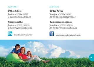 KONTAKT
OÜ Eco Advice
Telefon:+372 6455 067
E-mail:info@ecoadvice.ee
Müügikorraldus
Telefon:+372 5919 0059
E-mail:myyk@ecoadvice.ee
КОНТАКТ
OÜ Eco Advice
Телефон:+372 6455 067
Эл. почта: info@ecoadvice.ee
Организация продажи
Телефон:+372 5919 0059
Эл. почта: myyk@ecoadvice.ee
19
facebook.com/EcoadviceEstonialinkedin.com/EcoAdvice
 