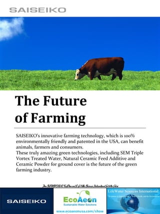 The Future
of Farming
SAISEIKO’s innovative farming technology, which is 100%
environmentally friendly and patented in the USA, can benefit
animals, farmers and consumers.
These truly amazing green technologies, including SEM Triple
Vortex Treated Water, Natural Ceramic Feed Additive and
Ceramic Powder for ground cover is the future of the green
farming industry.
www.ecoaeonusa.com/show
JoinSAISEIKO, EcoAeonandLifeWaterSciencesInternationalforbetterfuture
 