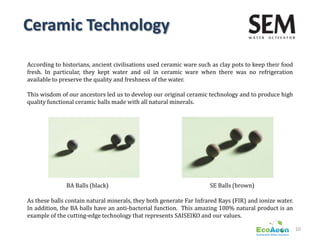 Ceramic Technology

According to historians, ancient civilisations used ceramic ware such as clay pots to keep their food
fresh. In particular, they kept water and oil in ceramic ware when there was no refrigeration
available to preserve the quality and freshness of the water.

This wisdom of our ancestors led us to develop our original ceramic technology and to produce high
quality functional ceramic balls made with all natural minerals.




              BA Balls (black)                                       SE Balls (brown)

As these balls contain natural minerals, they both generate Far Infrared Rays (FIR) and ionize water.
In addition, the BA balls have an anti-bacterial function. This amazing 100% natural product is an
example of the cutting-edge technology that represents SAISEIKO and our values.

                                                                                                        10
 