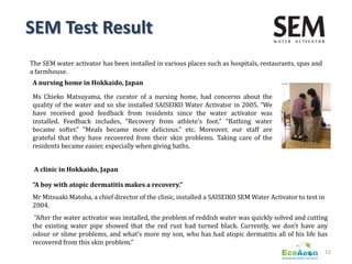 SEM Test Result
The SEM water activator has been installed in various places such as hospitals, restaurants, spas and
a farmhouse.
A nursing home in Hokkaido, Japan

Ms Chieko Matsuyama, the curator of a nursing home, had concerns about the
quality of the water and so she installed SAISEIKO Water Activator in 2005. “We
have received good feedback from residents since the water activator was
installed. Feedback includes, “Recovery from athlete’s foot.” “Bathing water
became softer.” “Meals became more delicious.” etc. Moreover, our staff are
grateful that they have recovered from their skin problems. Taking care of the
residents became easier, especially when giving baths.


 A clinic in Hokkaido, Japan

“A boy with atopic dermatitis makes a recovery.”
Mr Mitsuaki Matoba, a chief director of the clinic, installed a SAISEIKO SEM Water Activator to test in
2004.
 “After the water activator was installed, the problem of reddish water was quickly solved and cutting
the existing water pipe showed that the red rust had turned black. Currently, we don’t have any
odour or slime problems, and what’s more my son, who has had atopic dermatitis all of his life has
recovered from this skin problem.”
                                                                                                          12
 