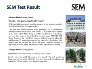 SEM Test Result
A hospital in Hokkaido, Japan

“Saved us from paying huge bills for repair”
Mr Masao Sekimoto, who is an office manager at the hospital, installed
SAISEIKO SEM Water Activator in 2005.
 “We have had terrible reddish water problems, and a construction
company told us that it would cost around 150,000,000 yen to replace
all the water pipes. While trying to find the ideal solution to this issue,
we were told about a clinic that had been testing a SAISEIKO SEM
Water Activator. We visited this clinic to find out how it worked. We
could then verify its performance and the good effect that had on their
system and we decided to install the water activator instead of
replacing the water pipes. We therefore saved a great deal of money.”

A hospital in Hokkaido, Japan

SEM3000 was installed where cucumbers were planted.
Result: Increased yield. (September was usually the last month for
harvesting the cucumbers, but this time they were still being harvested
in October). Better quality. Less damage by vermin.

                                                                              13
 