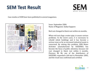 SEM Test Result
Case studies of SEM have been published in several magazines.



                                                  Issue: September 2006
                                                  Name of Magazine: Zaikai Sapporo

                                                  Red rust changed to black rust within six months.

                                                  When red rust clogs a water pipe, it causes various
                                                  problems. In the worst cases, it is necessary to
                                                  rebuild whole buildings and it has become a
                                                  serious issue as far as increased industrial waste is
                                                  concerned. By solving this problem, SEM Water
                                                  Activator (manufactured by SAISEIKO) has
                                                  become the focus of public attention, because red
                                                  rust changed to black rust within 6 months.
                                                  Florence Mi Mi, one of the distributors of
                                                  SAISEIKO, requested a lab test in November 2005,
                                                  and the result was confirmed and certified.




                                                                                                    14
 