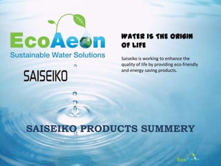WATER IS THE ORIGIN
              OF LIFE
              Saiseiko is working to enhance the
              quality of life by providing eco-friendly
              and energy saving products.




SAISEIKO PRODUCTS SUMMERY

                                                          2
 