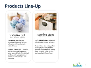 Products Line-Up




 The Saiseiko Ball (SSK Ball)         The Cooking Stone is made with
 contains anti-bacterial ceramic      100% natural mineral ceramics.
 balls which kill most bacteria
 within 9 hours.                      It can help to save energy when
                                      cooking by reducing the time
 Place the SSK Ball into a bathtub,   required to boil water or to cook
 pool or water tank to keep the       food, including frying. It also
 water safe and fresh. The SSK Ball   works well with frozen food.
 can be used in spas, pools and
 Jacuzzis as well as in your own
 bathroom.



                                                                          4
 